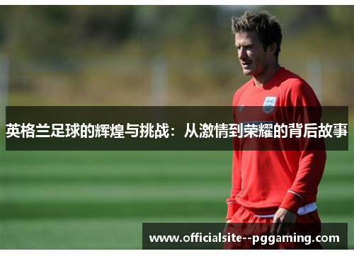 英格兰足球的辉煌与挑战：从激情到荣耀的背后故事