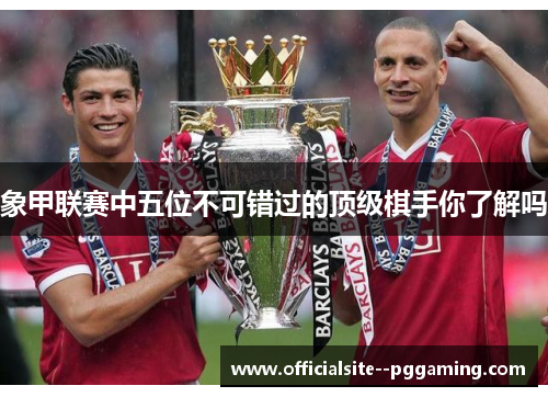 象甲联赛中五位不可错过的顶级棋手你了解吗