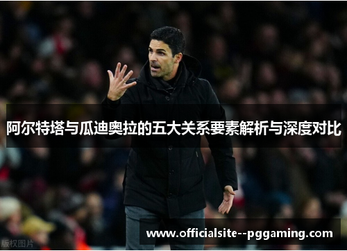 阿尔特塔与瓜迪奥拉的五大关系要素解析与深度对比