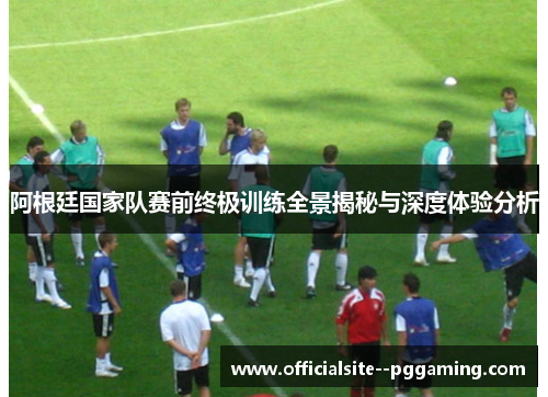 阿根廷国家队赛前终极训练全景揭秘与深度体验分析