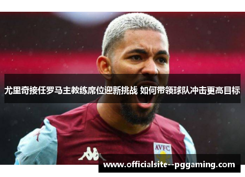尤里奇接任罗马主教练席位迎新挑战 如何带领球队冲击更高目标