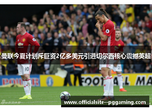 曼联今夏计划斥巨资2亿多美元引进切尔西核心震撼英超
