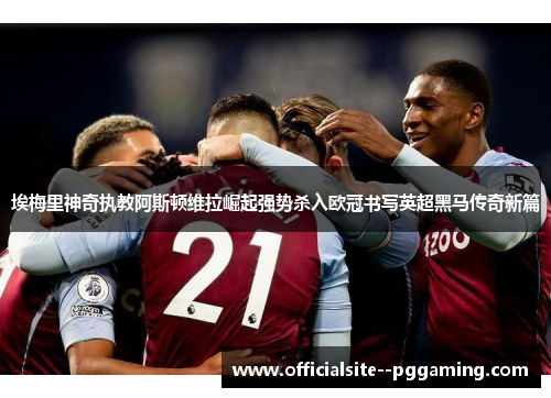 埃梅里神奇执教阿斯顿维拉崛起强势杀入欧冠书写英超黑马传奇新篇
