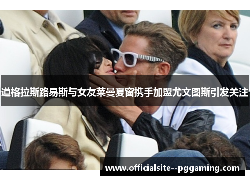 道格拉斯路易斯与女友莱曼夏窗携手加盟尤文图斯引发关注