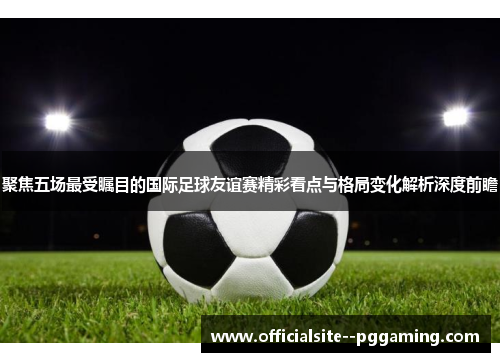 聚焦五场最受瞩目的国际足球友谊赛精彩看点与格局变化解析深度前瞻