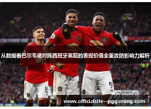 从数据看巴尔韦德对阵西班牙英超的表现价值全面攻防影响力解析