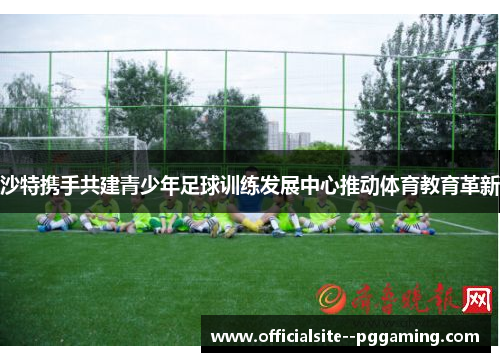 沙特携手共建青少年足球训练发展中心推动体育教育革新